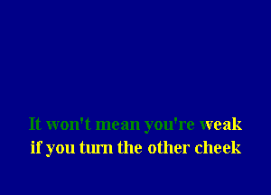 It won't mean you're weak
if you turn the other cheek