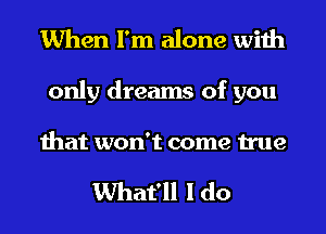 When I'm alone with

only dreams of you

that won't come true

What'll I do