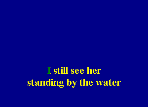 I still see her
standing by the water