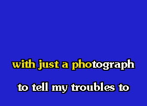 with just a photograph

to tell my troubles to