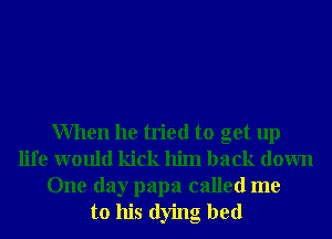When he tried to get up
life would kick him back down
One day papa called me
to his dying bed