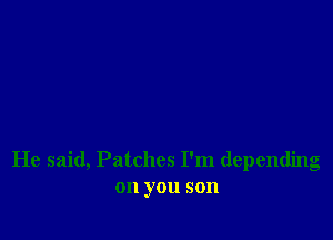 He said, Patches I'm depending
on you son