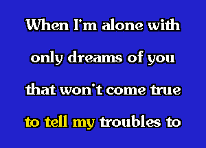 When I'm alone with

only dreams of you
that won't come true

to tell my troubles to