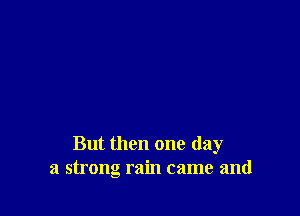 But then one day
a strong rain came and
