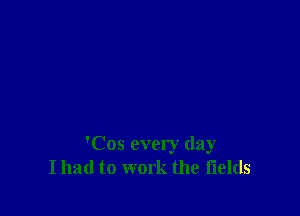 'Cos every day
I had to work the fields