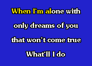 When I'm alone with

only dreams of you

that won't come true

What'll I do