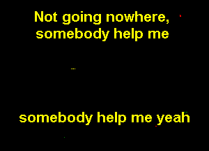 Not going nowhere, '
somebody help me

somebody help me yeah