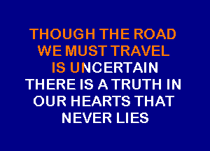 THOUGH THE ROAD
WE MUST TRAVEL
IS UNCERTAIN
THERE IS ATRUTH IN
OUR HEARTS THAT
NEVER LIES