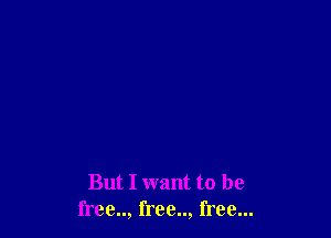 But I want to be
free.., free.., free...