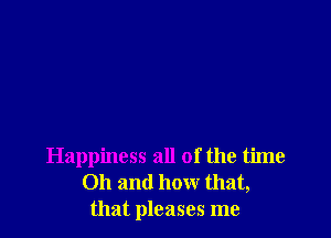 Happiness all of the time
Oh and how that,
that pleases me