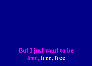 But I just want to be
free, free, free