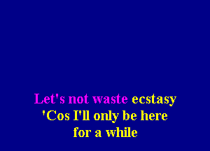 Let's not waste ecstasy
'Cos I'll only be here
for a while