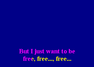 But I just want to be
free, free..., free...