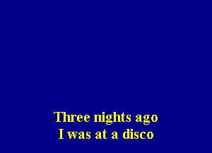 Three nights ago
Iwas at a disco