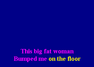 This big fat woman
Bumped me on the floor