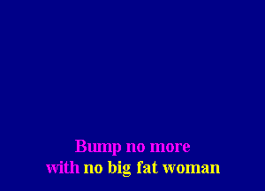 Bump no more
with no big fat woman