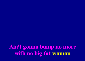 Ain't gonna bump no more
with no big fat woman