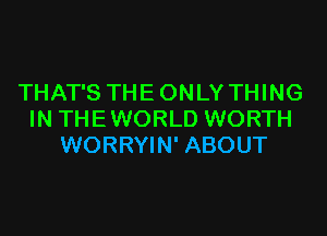 THAT'S THE ONLY THING

IN THE WORLD WORTH
WORRYIN' ABOUT