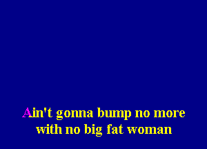 Ain't gonna bump no more
with no big fat woman