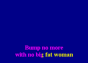 Bump no more
with no big fat woman