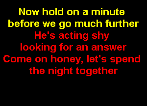 Now hold on a minute
before we go much further
He's acting shy
looking for an answer
Come on honey, let's spend
the night together