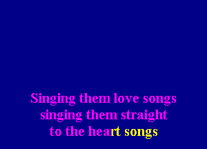 Singing them love songs
singing them straight
to the heart songs