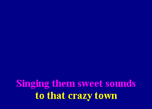 Singing them sweet sounds
to that crazy town