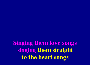 Singing them love songs
singing them straight
to the heart songs