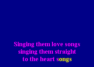 Singing them love songs
singing them straight
to the heart songs