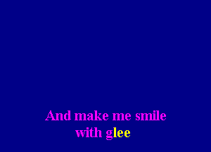And make me smile
with glee