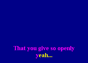 That you give so openly
yeah...