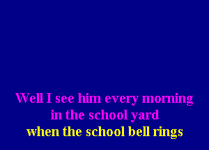 Well I see him every morning
in the school yard
When the school bell rings