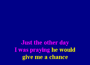 Just the other day
I was praying he would
give me a chance