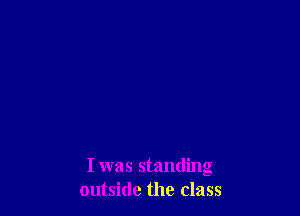 I was standing
outside the class