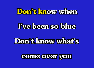 Don't lmow when

I've been so blue

Don't know what's

come over you