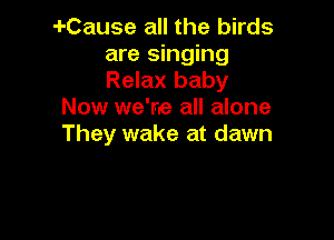 -I-Cause all the birds
are singing
Relax baby

Now we're all alone

They wake at dawn