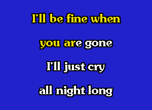 I'll be fine when

you are gone

I'll just cry

all night long