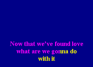 N ow that we've found love
what are we gonna do
with it