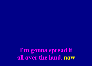 I'm gonna spread it
all over the land, now