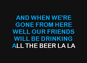 AND WHEN WE'RE
GONE FROM HERE
WELLOUR FRIENDS
WILL BE DRINKING
ALL THE BEER LA LA