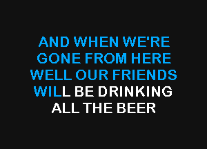 AND WHEN WE'RE
GONE FROM HERE
WELLOUR FRIENDS
WILL BE DRINKING
ALLTHE BEER