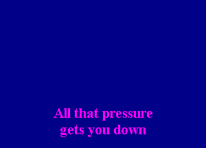 All that pressure
gets you down