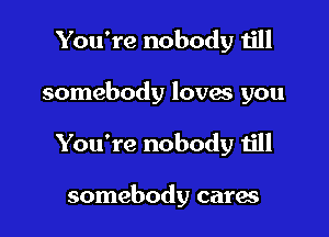 You're nobody till

somebody lovas you

You're nobody till

somebody cares