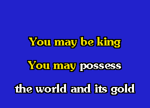 You may be king

You may possess

the world and its gold