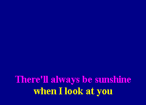 There'll always be sunshine
when I look at you