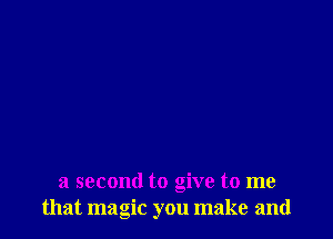 a second to give to me
that magic you make and