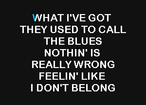 WHAT I'VE GOT
THEY USED TO CALL
THE BLUES
NOTHIN' IS
REALLYWRONG
FEELIN' LIKE
I DON'T BELONG