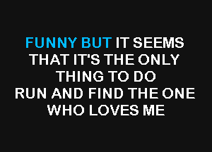 FUNNY BUT IT SEEMS
THAT IT'S THE ONLY
THING TO DO
RUN AND FIND THE ONE
WHO LOVES ME