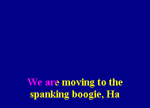 We are moving to the
spanking boogie, Ha