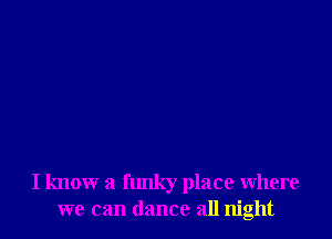I know a funky place where
we can dance all night